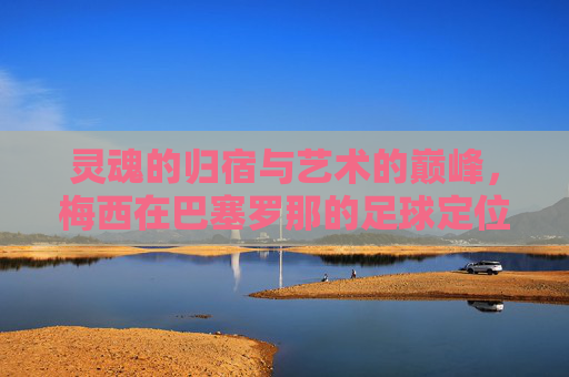 灵魂的归宿与艺术的巅峰,梅西在巴塞罗那的足球定位