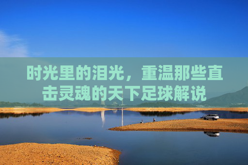 时光里的泪光,重温那些直击灵魂的天下足球解说