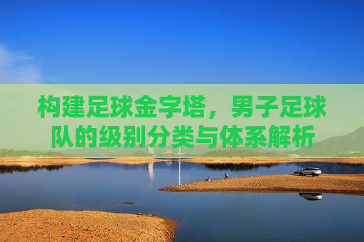 构建足球金字塔,男子足球队的级别分类与体系解析