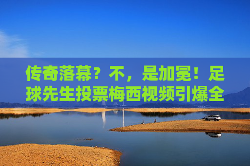 传奇落幕?不,是加冕!足球先生投票梅西视频引爆全网,这一票分量太重
