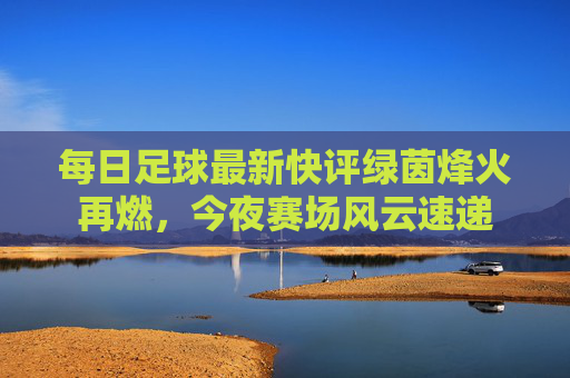 每日足球最新快评绿茵烽火再燃,今夜赛场风云速递