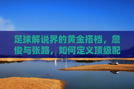 足球解说界的黄金搭档,詹俊与张路,如何定义顶级配合?