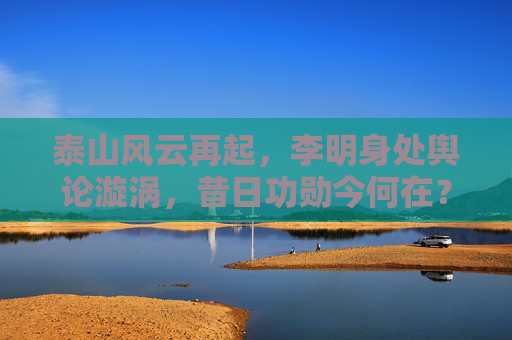 泰山风云再起,李明身处舆论漩涡,昔日功勋今何在?