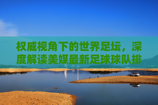 权威视角下的世界足坛,深度解读美媒最新足球球队排名榜单