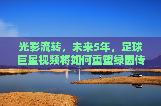 光影流转,未来5年,足球巨星视频将如何重塑绿茵传奇
