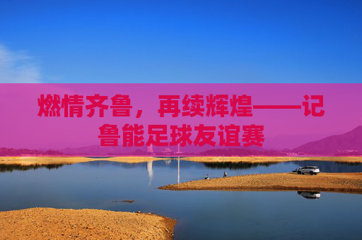燃情齐鲁,再续辉煌——记鲁能足球友谊赛