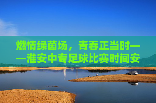 燃情绿茵场,青春正当时——淮安中专足球比赛时间安排一览