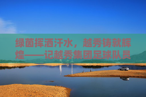 绿茵挥洒汗水,越秀铸就辉煌——记越秀集团足球队员的风采
