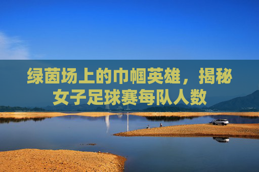 绿茵场上的巾帼英雄,揭秘女子足球赛每队人数