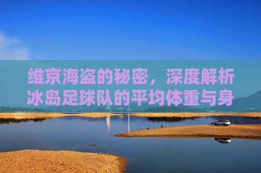 维京海盗的秘密,深度解析冰岛足球队的平均体重与身体素质