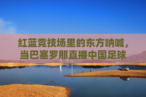 红蓝竞技场里的东方呐喊,当巴塞罗那直播中国足球