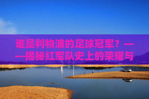 谁是利物浦的足球冠军?——揭秘红军队史上的荣耀与英雄