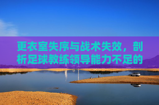 更衣室失序与战术失效,剖析足球教练领导能力不足的深层困境