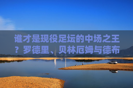 谁才是现役足坛的中场之王?罗德里、贝林厄姆与德布劳内的巅峰之争