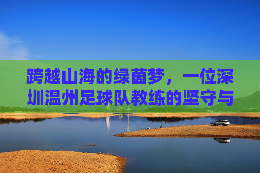 跨越山海的绿茵梦,一位深圳温州足球队教练的坚守与传承