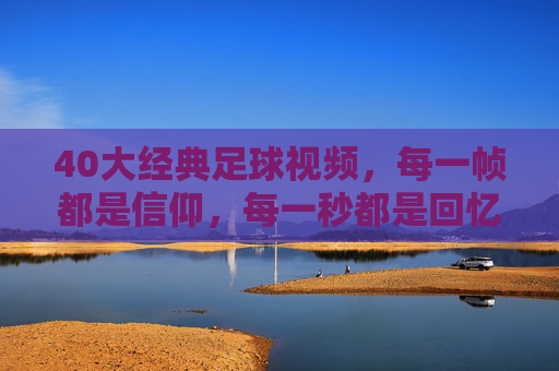 40大经典足球视频,每一帧都是信仰,每一秒都是回忆