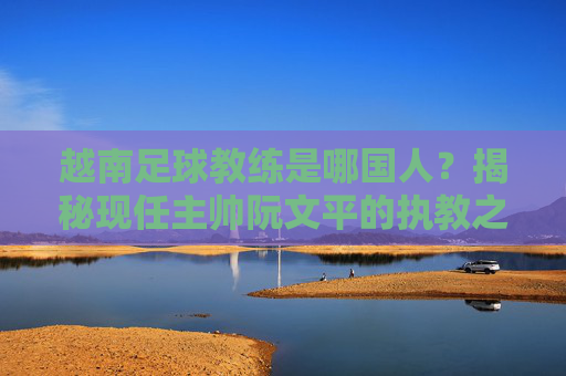 越南足球教练是哪国人?揭秘现任主帅阮文平的执教之路