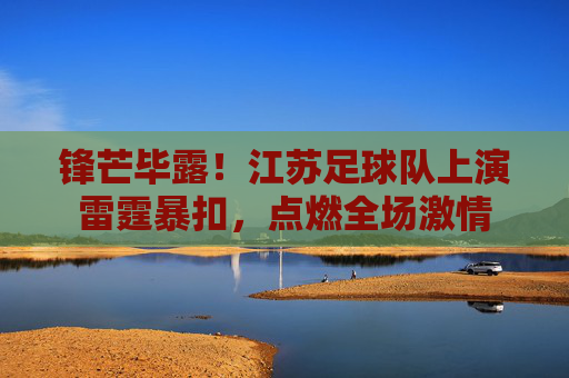 锋芒毕露!江苏足球队上演雷霆暴扣,点燃全场激情
