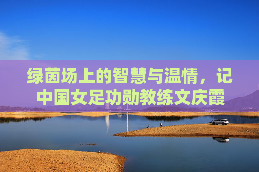 绿茵场上的智慧与温情,记中国女足功勋教练文庆霞