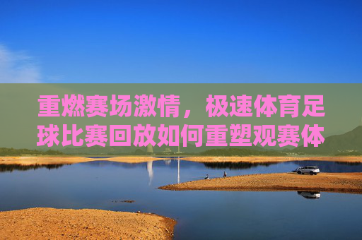 重燃赛场激情，极速体育足球比赛回放如何重塑观赛体验