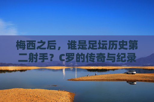 梅西之后,谁是足坛历史第二射手?C罗的传奇与纪录