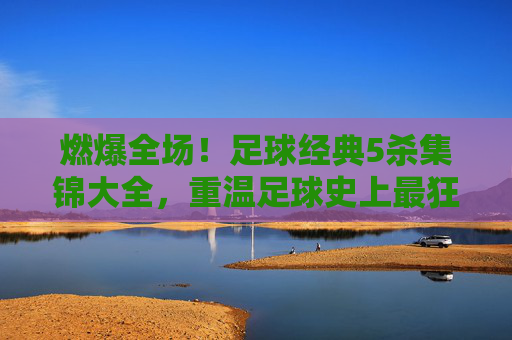 燃爆全场!足球经典5杀集锦大全,重温足球史上最狂暴的独舞