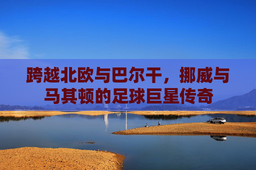 跨越北欧与巴尔干,挪威与马其顿的足球巨星传奇