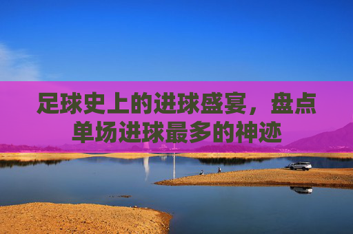 足球史上的进球盛宴,盘点单场进球最多的神迹