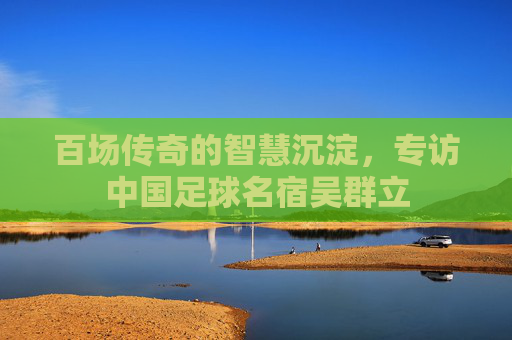 百场传奇的智慧沉淀,专访中国足球名宿吴群立
