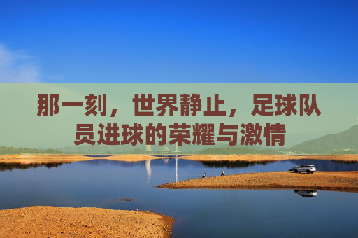 那一刻,世界静止,足球队员进球的荣耀与激情