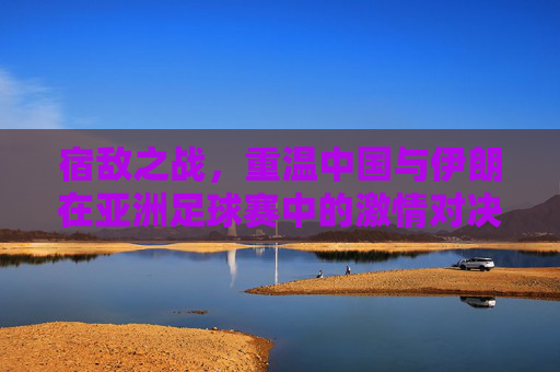 宿敌之战，重温中国与伊朗在亚洲足球赛中的激情对决
