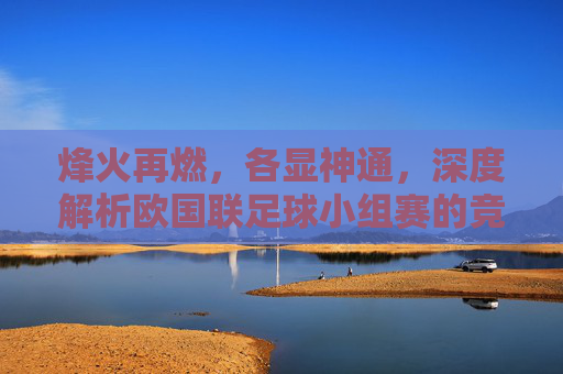 烽火再燃,各显神通,深度解析欧国联足球小组赛的竞技价值