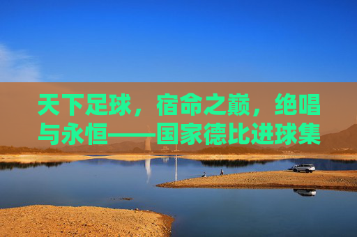 天下足球,宿命之巅,绝唱与永恒——国家德比进球集锦