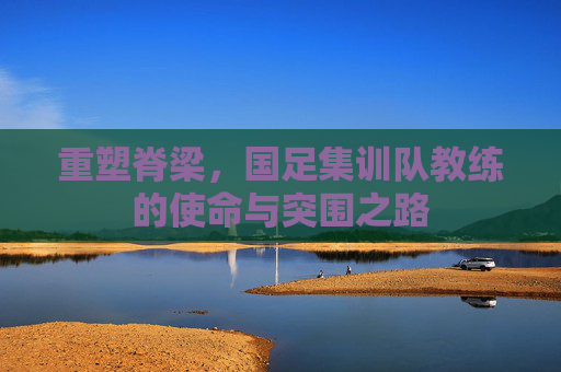 重塑脊梁,国足集训队教练的使命与突围之路