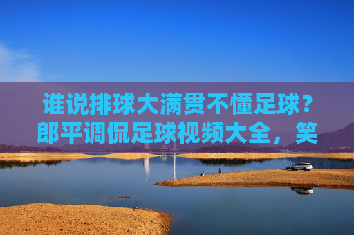谁说排球大满贯不懂足球?郎平调侃足球视频大全,笑翻全网