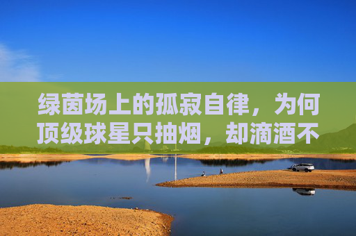 绿茵场上的孤寂自律,为何顶级球星只抽烟,却滴酒不沾?