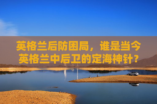 英格兰后防困局,谁是当今英格兰中后卫的定海神针?