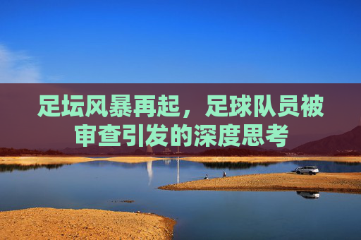 足坛风暴再起,足球队员被审查引发的深度思考