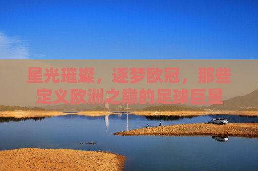 星光璀璨,逐梦欧冠,那些定义欧洲之巅的足球巨星