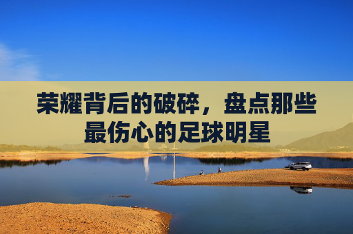 荣耀背后的破碎,盘点那些最伤心的足球明星
