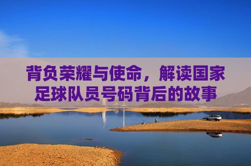 背负荣耀与使命，解读国家足球队员号码背后的故事
