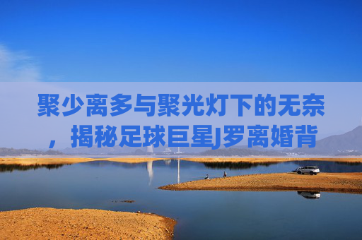 聚少离多与聚光灯下的无奈,揭秘足球巨星J罗离婚背后的深层原因