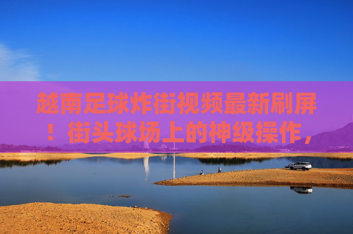 越南足球炸街视频最新刷屏!街头球场上的神级操作,细节控看了都说绝