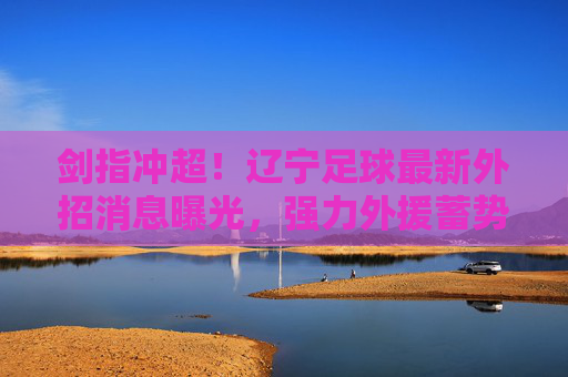 剑指冲超!辽宁足球最新外招消息曝光,强力外援蓄势待发
