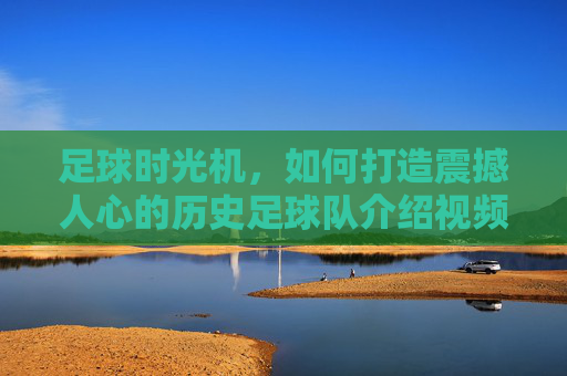 足球时光机,如何打造震撼人心的历史足球队介绍视频