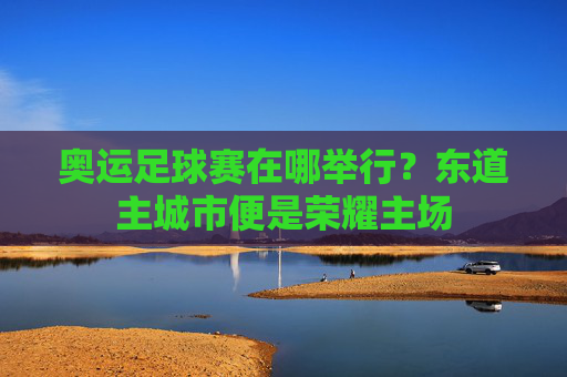 奥运足球赛在哪举行?东道主城市便是荣耀主场