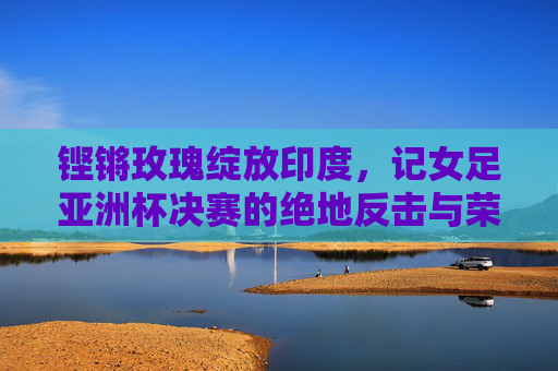 铿锵玫瑰绽放印度,记女足亚洲杯决赛的绝地反击与荣耀时刻