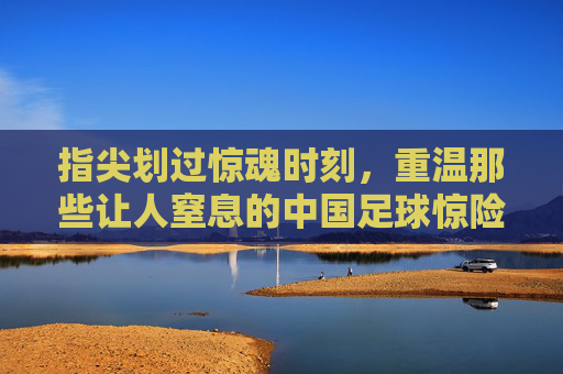 指尖划过惊魂时刻,重温那些让人窒息的中国足球惊险视频