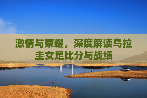 激情与荣耀,深度解读乌拉圭女足比分与战绩