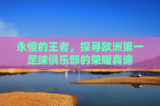 永恒的王者,探寻欧洲第一足球俱乐部的荣耀真谛